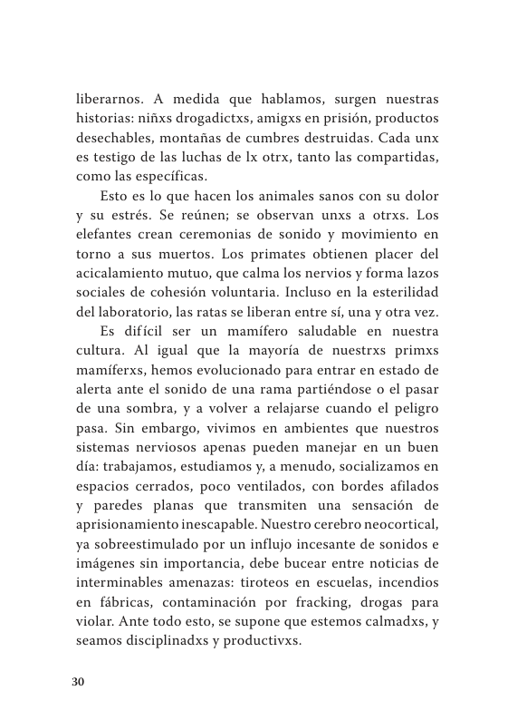 liberarnos. A medida que hablamos, surgen nuestras historias: nifixs drogadictxs, amigxs en prisién, productos desechables, montanas de cumbres destruidas. Cada unx es testigo de las luchas de Ix otrx, tanto las compartidas, como las especificas.  Esto es lo que hacen los animales sanos con su dolor ¥ su estrés. Se rednen; se observan unxs a otrxs. Los clefantes crean ceremonias de sonido y movimiento en torno a sus muertos. Los primates obtienen placer del acicalamiento mutuo, que calma los nervios y forma lazos sociales de cohesién voluntaria. Incluso en la esterilidad del laboratorio, las ratas se liberan entre si, una y otra vez.  Es dificil ser un mamifero saludable en nuestra cultura. Al igual que la mayorfa de nuestrxs primxs mamiferxs, hemos evolucionado para entrar en estado de alerta ante el sonido de una rama partiéndose o el pasar de una sombra, y a volver a relajarse cuando el peligro pasa. Sin embargo, vivimos en ambientes que nuestros sistemas nerviosos apenas pueden manejar en un buen dia: trabajamos, estudiamos y, a menudo, socializamos en espacios cerrados, poco ventilados, con bordes afilados y paredes planas que transmiten una sensacién de aprisionamiento inescapable. Nuestro cerebro neocortical, ya sobreestimulado por un influjo incesante de sonidos e imégenes sin importancia, debe bucear entre noticias de interminables amenazas: tiroteos en escuelas, incendios en fibricas, contaminacién por fracking, drogas para violar. Ante todo esto, se supone que estemos calmadsxs, y seamos disciplinadxs y productivxs.  30 